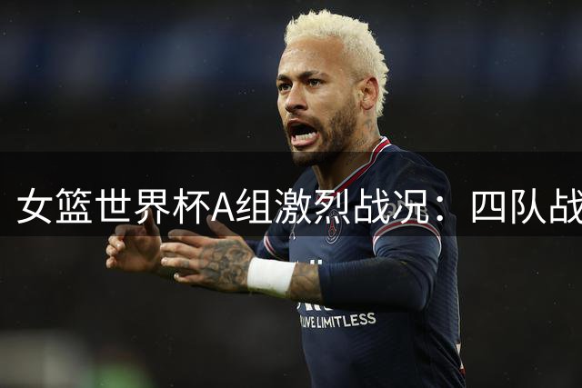 女篮世界杯A组激烈战况：四队战绩齐平